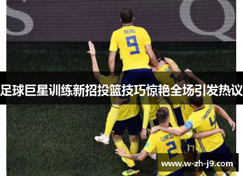 足球巨星训练新招投篮技巧惊艳全场引发热议