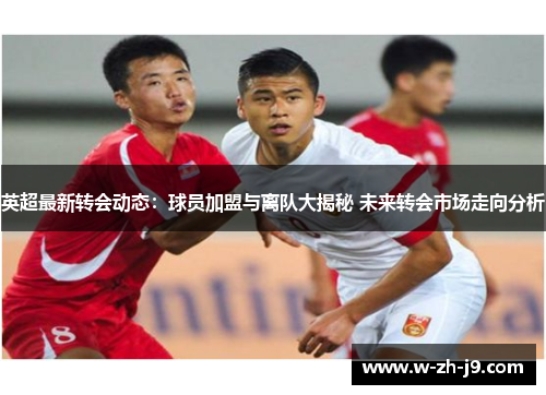 英超最新转会动态：球员加盟与离队大揭秘 未来转会市场走向分析