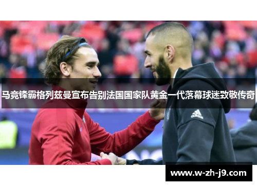 马竞锋霸格列兹曼宣布告别法国国家队黄金一代落幕球迷致敬传奇