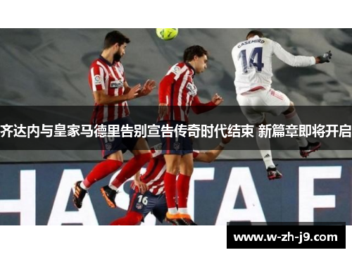 齐达内与皇家马德里告别宣告传奇时代结束 新篇章即将开启