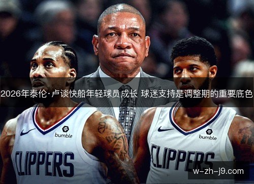 2026年泰伦·卢谈快船年轻球员成长 球迷支持是调整期的重要底色